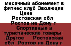 месячный абонемент в фитнес клуб Эволюция › Цена ­ 1 000 - Ростовская обл., Ростов-на-Дону г. Спортивные и туристические товары » Другое   . Ростовская обл.,Ростов-на-Дону г.